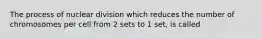 The process of nuclear division which reduces the number of chromosomes per cell from 2 sets to 1 set, is called