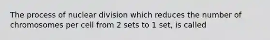 The process of nuclear division which reduces the number of chromosomes per cell from 2 sets to 1 set, is called