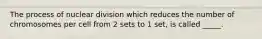 The process of nuclear division which reduces the number of chromosomes per cell from 2 sets to 1 set, is called _____.