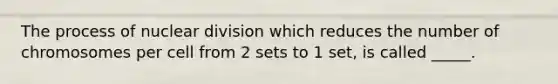 The process of nuclear division which reduces the number of chromosomes per cell from 2 sets to 1 set, is called _____.