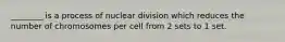 ________ is a process of nuclear division which reduces the number of chromosomes per cell from 2 sets to 1 set.