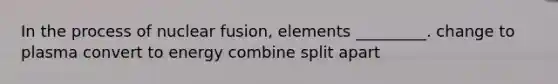 In the process of nuclear fusion, elements _________. change to plasma convert to energy combine split apart