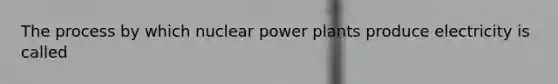 The process by which nuclear power plants produce electricity is called