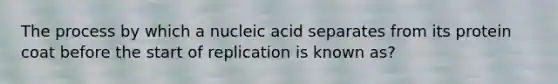 The process by which a nucleic acid separates from its protein coat before the start of replication is known as?