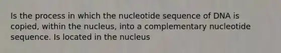 Is the process in which the nucleotide sequence of DNA is copied, within the nucleus, into a complementary nucleotide sequence. Is located in the nucleus