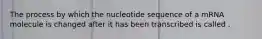 The process by which the nucleotide sequence of a mRNA molecule is changed after it has been transcribed is called .