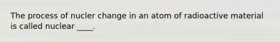 The process of nucler change in an atom of radioactive material is called nuclear ____.