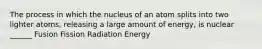 The process in which the nucleus of an atom splits into two lighter atoms, releasing a large amount of energy, is nuclear ______ Fusion Fission Radiation Energy