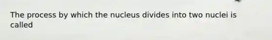 The process by which the nucleus divides into two nuclei is called