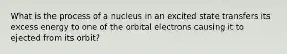 What is the process of a nucleus in an excited state transfers its excess energy to one of the orbital electrons causing it to ejected from its orbit?