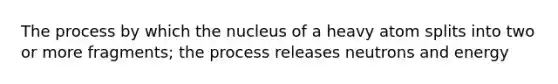 The process by which the nucleus of a heavy atom splits into two or more fragments; the process releases neutrons and energy