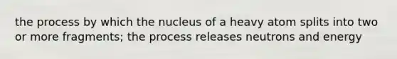 the process by which the nucleus of a heavy atom splits into two or more fragments; the process releases neutrons and energy