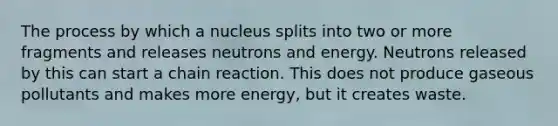 The process by which a nucleus splits into two or more fragments and releases neutrons and energy. Neutrons released by this can start a chain reaction. This does not produce gaseous pollutants and makes more energy, but it creates waste.