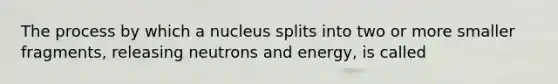 The process by which a nucleus splits into two or more smaller fragments, releasing neutrons and energy, is called