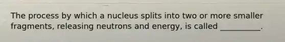 The process by which a nucleus splits into two or more smaller fragments, releasing neutrons and energy, is called __________.