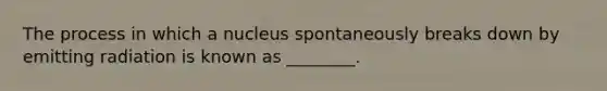 The process in which a nucleus spontaneously breaks down by emitting radiation is known as ________.