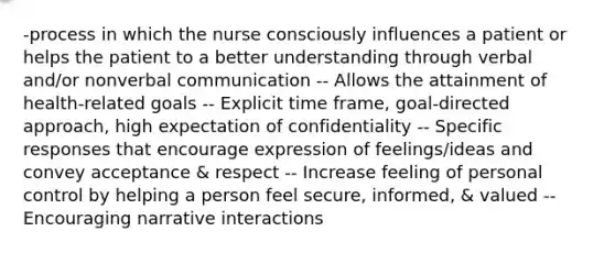 -process in which the nurse consciously influences a patient or helps the patient to a better understanding through verbal and/or nonverbal communication -- Allows the attainment of health-related goals -- Explicit time frame, goal-directed approach, high expectation of confidentiality -- Specific responses that encourage expression of feelings/ideas and convey acceptance & respect -- Increase feeling of personal control by helping a person feel secure, informed, & valued -- Encouraging narrative interactions