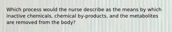 Which process would the nurse describe as the means by which inactive chemicals, chemical by-products, and the metabolites are removed from the body?