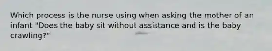 Which process is the nurse using when asking the mother of an infant "Does the baby sit without assistance and is the baby crawling?"