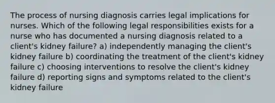 The process of nursing diagnosis carries legal implications for nurses. Which of the following legal responsibilities exists for a nurse who has documented a nursing diagnosis related to a client's kidney failure? a) independently managing the client's kidney failure b) coordinating the treatment of the client's kidney failure c) choosing interventions to resolve the client's kidney failure d) reporting signs and symptoms related to the client's kidney failure