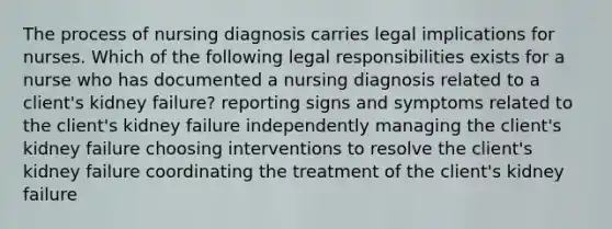 The process of nursing diagnosis carries legal implications for nurses. Which of the following legal responsibilities exists for a nurse who has documented a nursing diagnosis related to a client's kidney failure? reporting signs and symptoms related to the client's kidney failure independently managing the client's kidney failure choosing interventions to resolve the client's kidney failure coordinating the treatment of the client's kidney failure