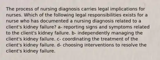 The process of nursing diagnosis carries legal implications for nurses. Which of the following legal responsibilities exists for a nurse who has documented a nursing diagnosis related to a client's kidney failure? a- reporting signs and symptoms related to the client's kidney failure. b- independently managing the client's kidney failure. c- coordinating the treatment of the client's kidney failure. d- choosing interventions to resolve the client's kidney failure.