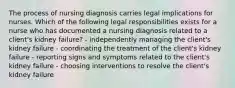 The process of nursing diagnosis carries legal implications for nurses. Which of the following legal responsibilities exists for a nurse who has documented a nursing diagnosis related to a client's kidney failure? - independently managing the client's kidney failure - coordinating the treatment of the client's kidney failure - reporting signs and symptoms related to the client's kidney failure - choosing interventions to resolve the client's kidney failure