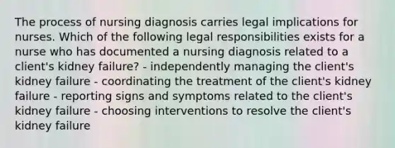 The process of nursing diagnosis carries legal implications for nurses. Which of the following legal responsibilities exists for a nurse who has documented a nursing diagnosis related to a client's kidney failure? - independently managing the client's kidney failure - coordinating the treatment of the client's kidney failure - reporting signs and symptoms related to the client's kidney failure - choosing interventions to resolve the client's kidney failure