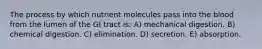 The process by which nutrient molecules pass into the blood from the lumen of the GI tract is: A) mechanical digestion. B) chemical digestion. C) elimination. D) secretion. E) absorption.