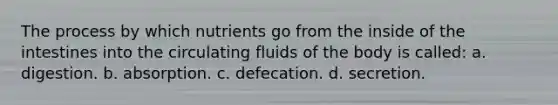 The process by which nutrients go from the inside of the intestines into the circulating fluids of the body is called: a. digestion. b. absorption. c. defecation. d. secretion.