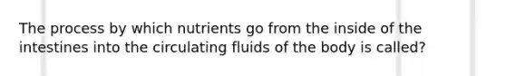 The process by which nutrients go from the inside of the intestines into the circulating fluids of the body is called?