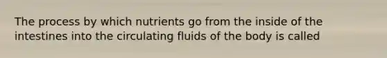 The process by which nutrients go from the inside of the intestines into the circulating fluids of the body is called