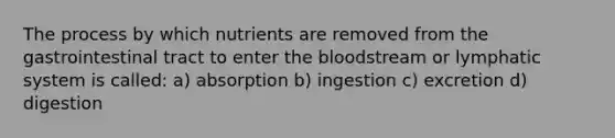 The process by which nutrients are removed from the gastrointestinal tract to enter the bloodstream or lymphatic system is called: a) absorption b) ingestion c) excretion d) digestion