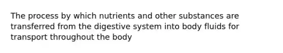 The process by which nutrients and other substances are transferred from the digestive system into body fluids for transport throughout the body