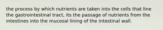 the process by which nutrients are taken into the cells that line the gastrointestinal tract, its the passage of nutrients from the intestines into the mucosal lining of the intestinal wall.