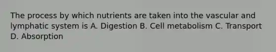 The process by which nutrients are taken into the vascular and lymphatic system is A. Digestion B. Cell metabolism C. Transport D. Absorption