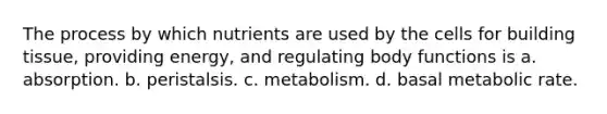 The process by which nutrients are used by the cells for building tissue, providing energy, and regulating body functions is a. absorption. b. peristalsis. c. metabolism. d. basal metabolic rate.