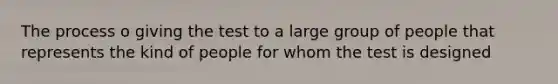 The process o giving the test to a large group of people that represents the kind of people for whom the test is designed