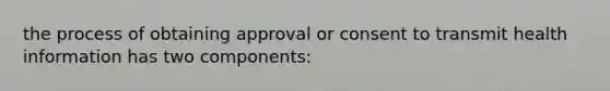 the process of obtaining approval or consent to transmit health information has two components: