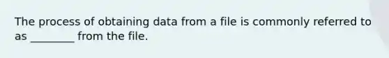 The process of obtaining data from a file is commonly referred to as ________ from the file.