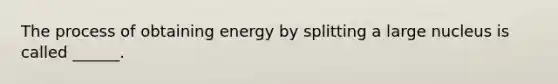 The process of obtaining energy by splitting a large nucleus is called ______.