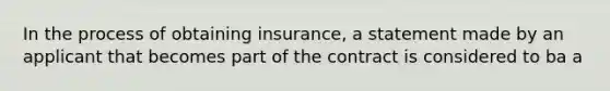 In the process of obtaining insurance, a statement made by an applicant that becomes part of the contract is considered to ba a