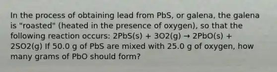 In the process of obtaining lead from PbS, or galena, the galena is "roasted" (heated in the presence of oxygen), so that the following reaction occurs: 2PbS(s) + 3O2(g) → 2PbO(s) + 2SO2(g) If 50.0 g of PbS are mixed with 25.0 g of oxygen, how many grams of PbO should form?