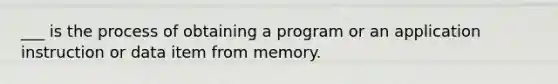 ___ is the process of obtaining a program or an application instruction or data item from memory.