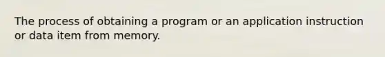 The process of obtaining a program or an application instruction or data item from memory.