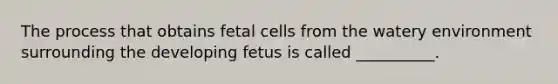 The process that obtains fetal cells from the watery environment surrounding the developing fetus is called __________.