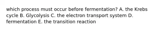 which process must occur before fermentation? A. the Krebs cycle B. Glycolysis C. the electron transport system D. fermentation E. the transition reaction