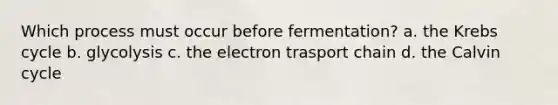 Which process must occur before fermentation? a. the Krebs cycle b. glycolysis c. the electron trasport chain d. the Calvin cycle