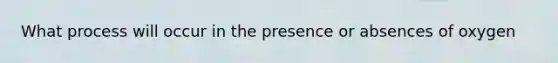 What process will occur in the presence or absences of oxygen