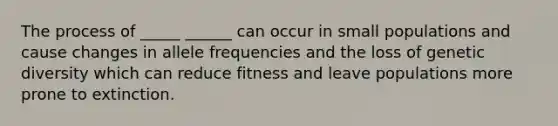 The process of _____ ______ can occur in small populations and cause changes in allele frequencies and the loss of genetic diversity which can reduce fitness and leave populations more prone to extinction.